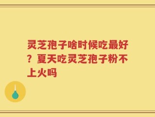 灵芝孢子啥时候吃最好？夏天吃灵芝孢子粉不上火吗