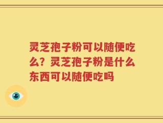 灵芝孢子粉可以随便吃么？灵芝孢子粉是什么东西可以随便吃吗