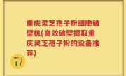 重庆灵芝孢子粉细胞破壁机(高效破壁提取重庆灵芝孢子粉的设备推荐)