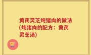 黄芪灵芝炖猪肉的做法(炖猪肉的配方：黄芪灵芝汤)