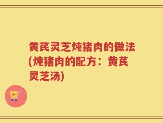 黄芪灵芝炖猪肉的做法(炖猪肉的配方：黄芪灵芝汤)