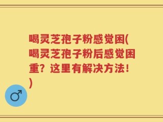 喝灵芝孢子粉感觉困(喝灵芝孢子粉后感觉困重？这里有解决方法！)