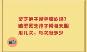 灵芝孢子是空腹吃吗？破壁灵芝孢子粉每天服用几次，每次服多少