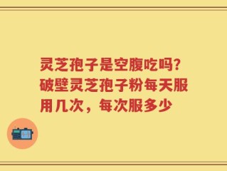 灵芝孢子是空腹吃吗？破壁灵芝孢子粉每天服用几次，每次服多少