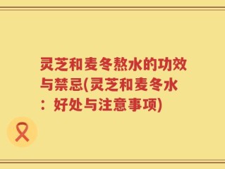 灵芝和麦冬熬水的功效与禁忌(灵芝和麦冬水：好处与注意事项)