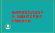 福州哪里有卖灵芝孢子粉_福州地区灵芝孢子粉销售点推荐