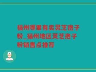 福州哪里有卖灵芝孢子粉_福州地区灵芝孢子粉销售点推荐