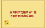 古方圆灵芝孢子油？孢子油什么时间吃最佳