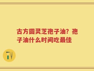 古方圆灵芝孢子油？孢子油什么时间吃最佳