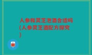 人参和灵芝泡酒合适吗(人参灵芝酒配方探究)