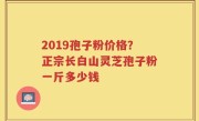 2019孢子粉价格？正宗长白山灵芝孢子粉一斤多少钱