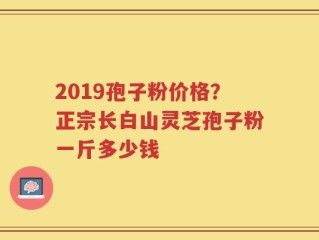 2019孢子粉价格？正宗长白山灵芝孢子粉一斤多少钱
