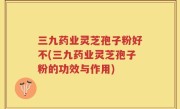三九药业灵芝孢子粉好不(三九药业灵芝孢子粉的功效与作用)