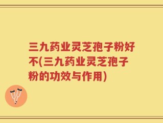 三九药业灵芝孢子粉好不(三九药业灵芝孢子粉的功效与作用)