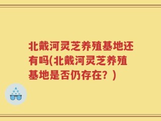 北戴河灵芝养殖基地还有吗(北戴河灵芝养殖基地是否仍存在？)