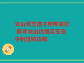 文山灵芝孢子粉哪家好 探寻文山优质灵芝孢子粉选购攻略