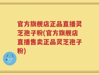 官方旗舰店正品直播灵芝孢子粉(官方旗舰店直播售卖正品灵芝孢子粉)