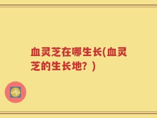 血灵芝在哪生长(血灵芝的生长地？)