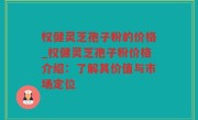 权健灵芝孢子粉的价格_权健灵芝孢子粉价格介绍：了解其价值与市场定位