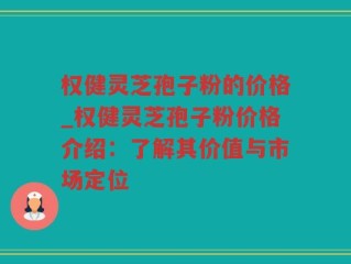 权健灵芝孢子粉的价格_权健灵芝孢子粉价格介绍：了解其价值与市场定位