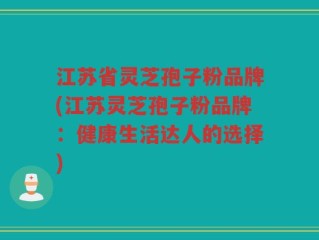江苏省灵芝孢子粉品牌(江苏灵芝孢子粉品牌：健康生活达人的选择)