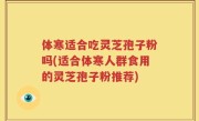 体寒适合吃灵芝孢子粉吗(适合体寒人群食用的灵芝孢子粉推荐)