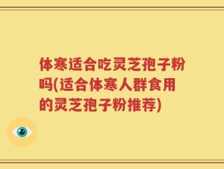 体寒适合吃灵芝孢子粉吗(适合体寒人群食用的灵芝孢子粉推荐)