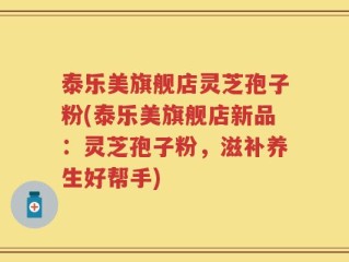 泰乐美旗舰店灵芝孢子粉(泰乐美旗舰店新品：灵芝孢子粉，滋补养生好帮手)