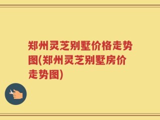 郑州灵芝别墅价格走势图(郑州灵芝别墅房价走势图)