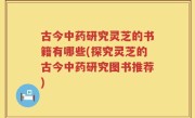 古今中药研究灵芝的书籍有哪些(探究灵芝的古今中药研究图书推荐)