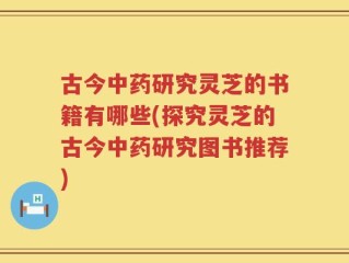 古今中药研究灵芝的书籍有哪些(探究灵芝的古今中药研究图书推荐)
