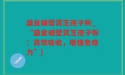 盛业破壁灵芝孢子粉_“盛业破壁灵芝孢子粉：高效吸收，增强免疫力”)