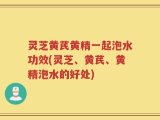 灵芝黄芪黄精一起泡水功效(灵芝、黄芪、黄精泡水的好处)