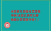 术后第几天能吃灵芝孢子粉(术后几天可以开始摄入灵芝孢子粉？)