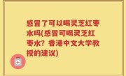 感冒了可以喝灵芝红枣水吗(感冒可喝灵芝红枣水？香港中文大学教授的建议)