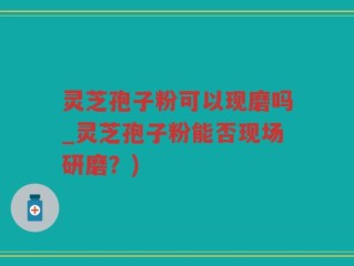 灵芝孢子粉可以现磨吗_灵芝孢子粉能否现场研磨？)