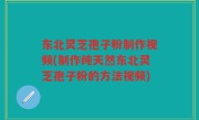 东北灵芝孢子粉制作视频(制作纯天然东北灵芝孢子粉的方法视频)