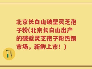 北京长白山破壁灵芝孢子粉(北京长白山出产的破壁灵芝孢子粉热销市场，新鲜上市！)
