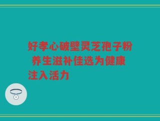 好孝心破壁灵芝孢子粉 养生滋补佳选为健康注入活力