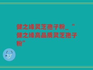 健之缘灵芝孢子粉_“健之缘高品质灵芝孢子粉”