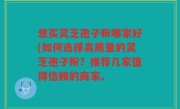 想买灵芝孢子粉哪家好(如何选择高质量的灵芝孢子粉？推荐几家值得信赖的商家。