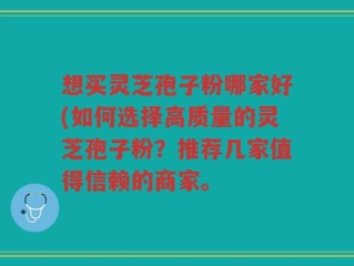 想买灵芝孢子粉哪家好(如何选择高质量的灵芝孢子粉？推荐几家值得信赖的商家。