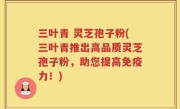三叶青 灵芝孢子粉(三叶青推出高品质灵芝孢子粉，助您提高免疫力！)