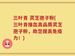 三叶青 灵芝孢子粉(三叶青推出高品质灵芝孢子粉，助您提高免疫力！)