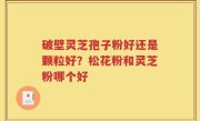 破壁灵芝孢子粉好还是颗粒好？松花粉和灵芝粉哪个好
