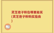 灵芝孢子粉在哪里能买(灵芝孢子粉购买指南)