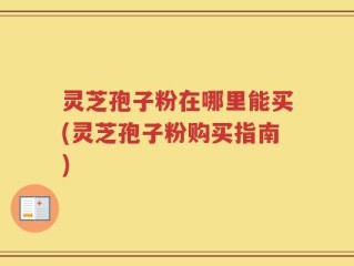 灵芝孢子粉在哪里能买(灵芝孢子粉购买指南)