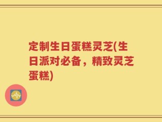 定制生日蛋糕灵芝(生日派对必备，精致灵芝蛋糕)