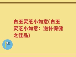 白玉灵芝小如意(白玉灵芝小如意：滋补保健之佳品)
