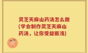灵芝天麻山药汤怎么做(学会制作灵芝天麻山药汤，让你受益匪浅)